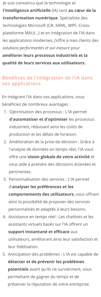 Je suis convaincu que la technologie et l'intelligence artificielle (IA) sont au cœur de la transformation numérique. Spécialiste des technologies Microsoft (C#, XAML, WPF, Cross-plateforme MAUI...) et en intégration de l'IA dans les applications modernes, j’offre à mes clients des solutions performantes et sur-mesure pour améliorer leurs processus industriels et la qualité de leurs services aux utilisateurs.  Bénéfices de l'intégration de l'IA dans vos applications En intégrant l'IA dans vos applications, vous bénéficiez de nombreux avantages : 	1.	Optimisation des processus : L'IA permet d'automatiser et d'optimiser les processus industriels, réduisant ainsi les coûts de production et les délais de livraison. 	2.	Amélioration de la prise de décision : Grâce à l'analyse de données en temps réel, l'IA vous offre une vision globale de votre activité et vous aide à prendre des décisions éclairées et pertinentes. 	3.	Personnalisation des services : L'IA permet d'analyser les préférences et les comportements des utilisateurs, vous offrant ainsi la possibilité de proposer des services personnalisés et adaptés à leurs besoins. 	4.	Assistance en temps réel : Les chatbots et les assistants virtuels basés sur l'IA offrent un support instantané et efficace aux utilisateurs, améliorant ainsi leur satisfaction et leur fidélisation. 	5.	Anticipation des problèmes : L'IA est capable de détecter et de prévenir les problèmes potentiels avant qu'ils ne surviennent, vous permettant de gagner du temps et de préserver la réputation de votre entreprise.